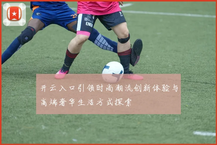 开云入口引领时尚潮流创新体验与高端奢华生活方式探索